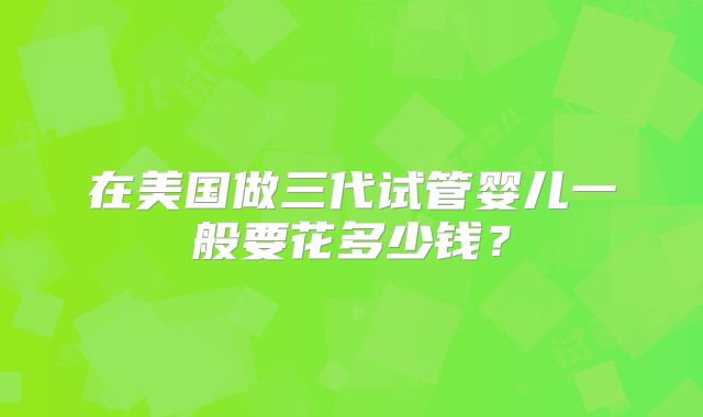 在美国做三代试管婴儿一般要花多少钱?
