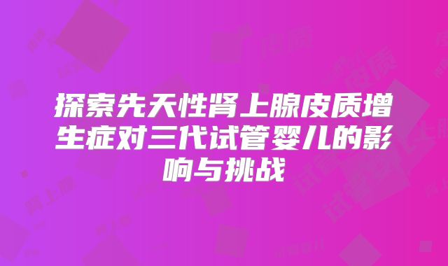 探索先天性肾上腺皮质增生症对三代试管婴儿的影响与挑战
