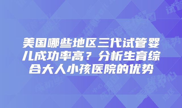 美国哪些地区三代试管婴儿成功率高？分析生育综合大人小孩医院的优势