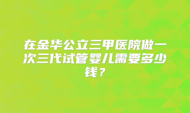 在金华公立三甲医院做一次三代试管婴儿需要多少钱？
