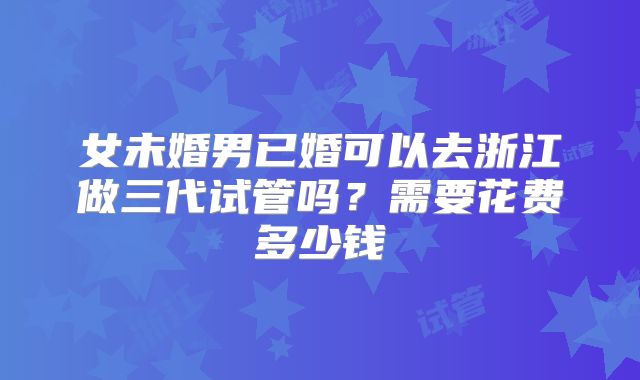 女未婚男已婚可以去浙江做三代试管吗？需要花费多少钱