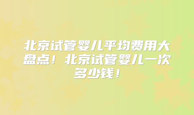 北京试管婴儿平均费用大盘点！北京试管婴儿一次多少钱！