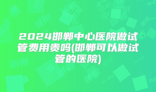2024邯郸中心医院做试管费用贵吗(邯郸可以做试管的医院)