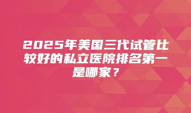 2025年美国三代试管比较好的私立医院排名第一是哪家？