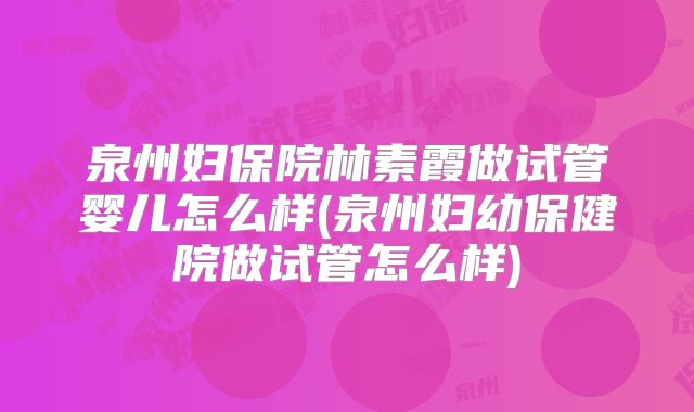 泉州妇保院林素霞做试管婴儿怎么样(泉州妇幼保健院做试管怎么样)