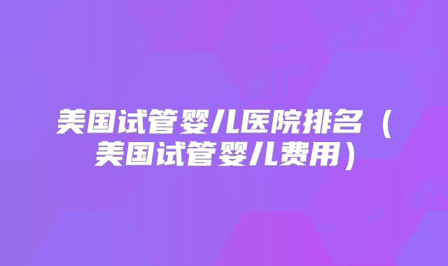 美国试管婴儿医院排名（美国试管婴儿费用）