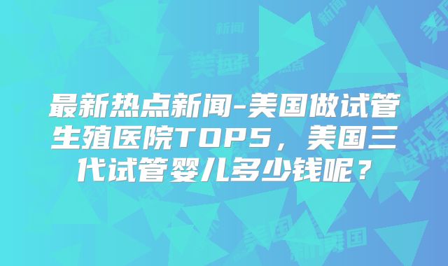 最新热点新闻-美国做试管生殖医院TOP5，美国三代试管婴儿多少钱呢？