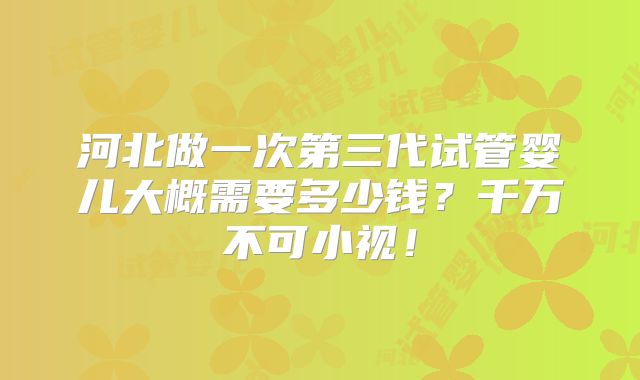 河北做一次第三代试管婴儿大概需要多少钱?千万不可小视!