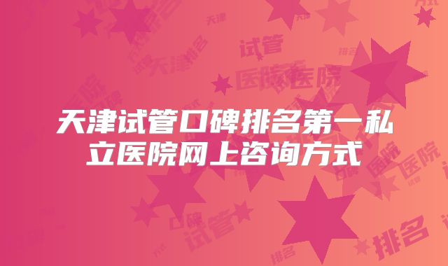 天津试管口碑排名第一私立医院网上咨询方式