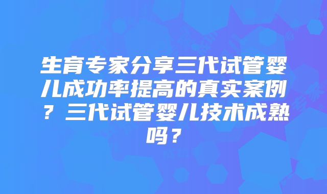 生育专家分享三代试管婴儿成功率提高的真实案例？三代试管婴儿技术成熟吗？