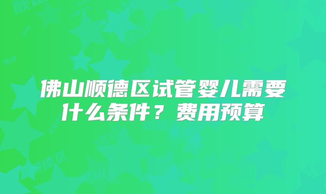 佛山顺德区试管婴儿需要什么条件？费用预算
