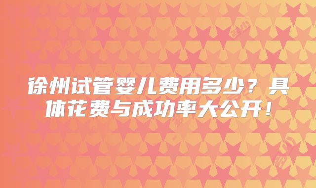 徐州试管婴儿费用多少？具体花费与成功率大公开！