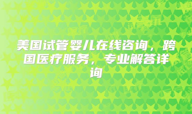 美国试管婴儿在线咨询，跨国医疗服务，专业解答详询