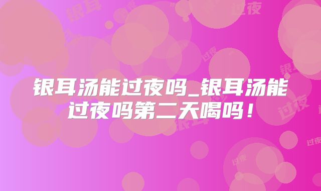 银耳汤能过夜吗_银耳汤能过夜吗第二天喝吗！