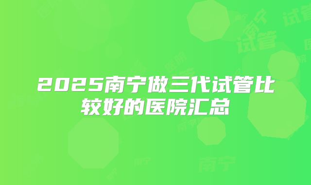 2025南宁做三代试管比较好的医院汇总