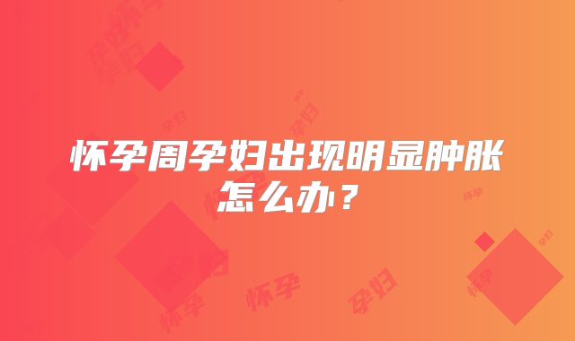 怀孕周孕妇出现明显肿胀怎么办?