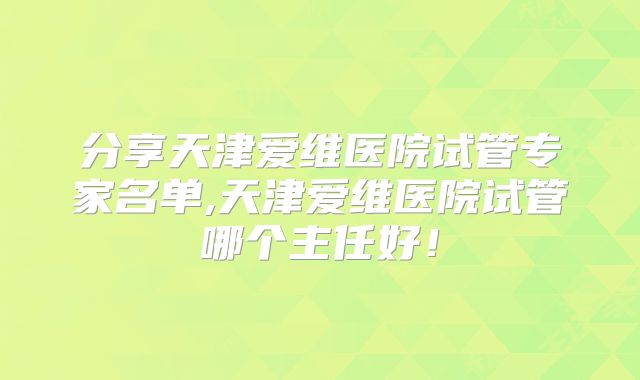 分享天津爱维医院试管专家名单,天津爱维医院试管哪个主任好！