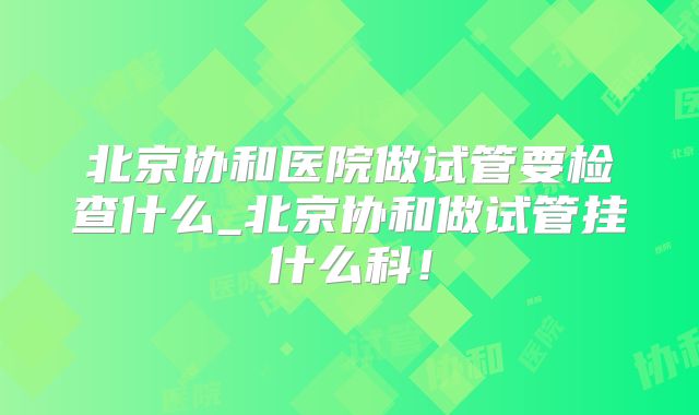 北京协和医院做试管要检查什么_北京协和做试管挂什么科！