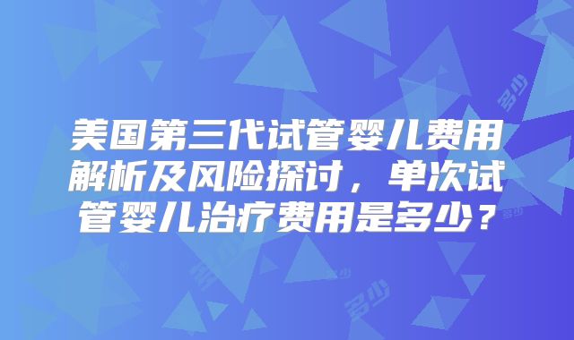 美国第三代试管婴儿费用解析及风险探讨,单次试管婴儿治疗费用是多少?