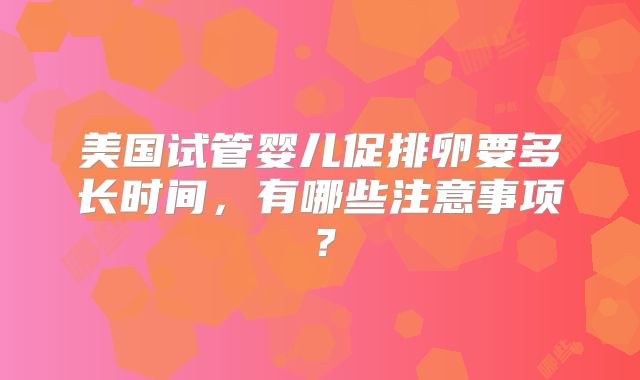 美国试管婴儿促排卵要多长时间，有哪些注意事项？
