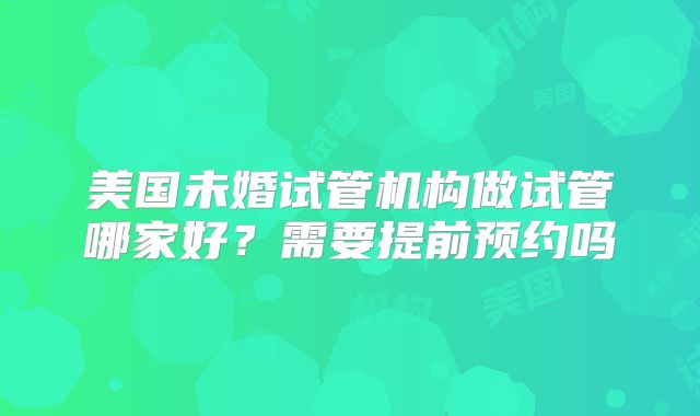 美国未婚试管机构做试管哪家好？需要提前预约吗
