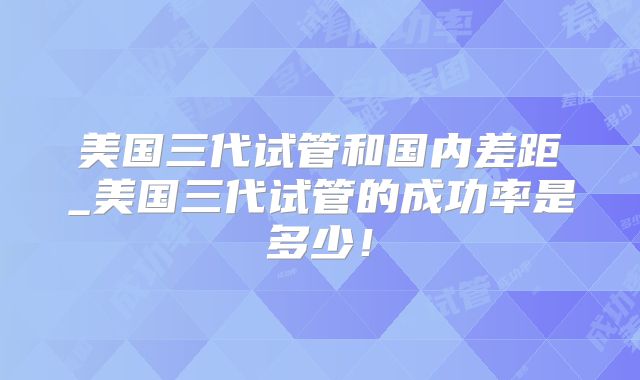美国三代试管和国内差距_美国三代试管的成功率是多少！