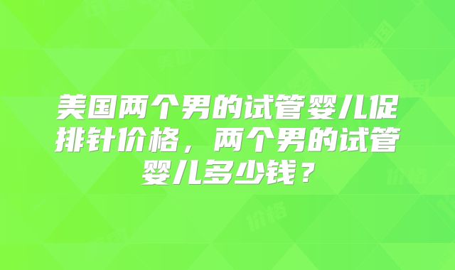 美国两个男的试管婴儿促排针价格，两个男的试管婴儿多少钱？