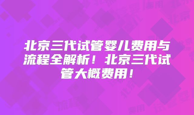 北京三代试管婴儿费用与流程全解析！北京三代试管大概费用！