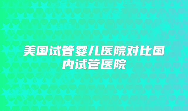 美国试管婴儿医院对比国内试管医院