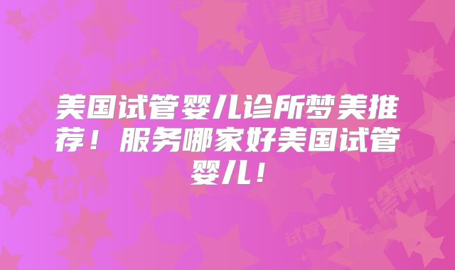 美国试管婴儿诊所梦美推荐！服务哪家好美国试管婴儿！