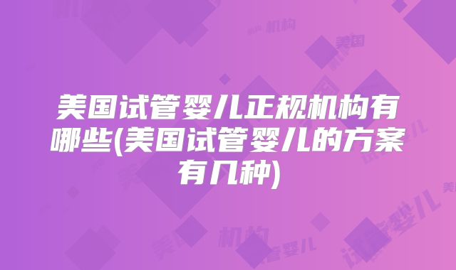 美国试管婴儿正规机构有哪些(美国试管婴儿的方案有几种)