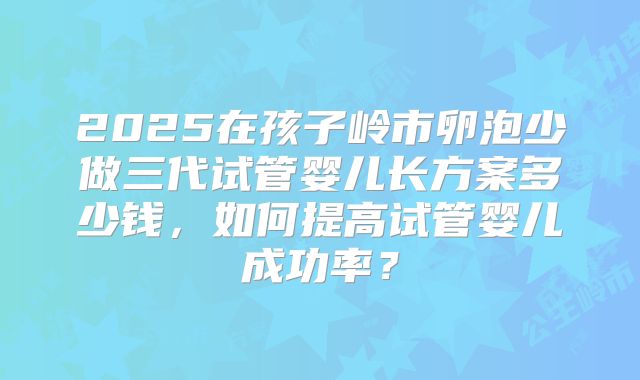 2025在孩子岭市卵泡少做三代试管婴儿长方案多少钱，如何提高试管婴儿成功率？