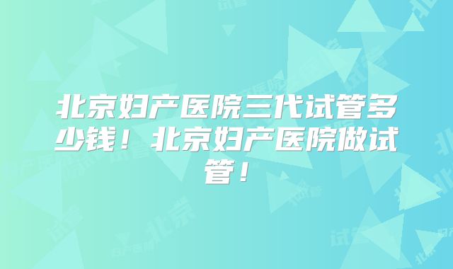 北京妇产医院三代试管多少钱!北京妇产医院做试管!
