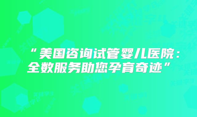 “美国咨询试管婴儿医院:全数服务助您孕育奇迹”