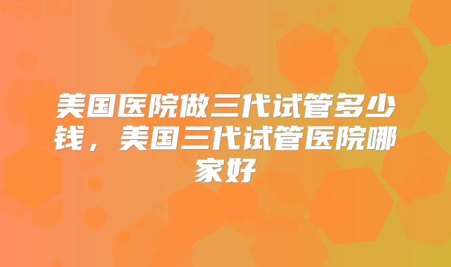 美国医院做三代试管多少钱，美国三代试管医院哪家好
