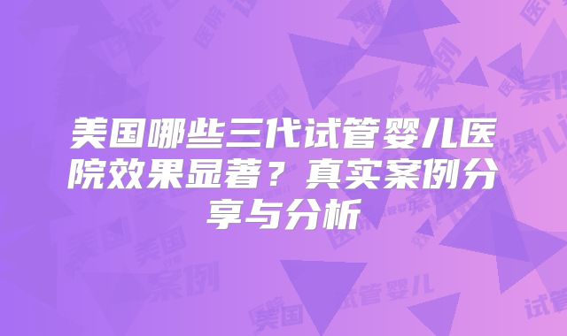 美国哪些三代试管婴儿医院效果显著？真实案例分享与分析