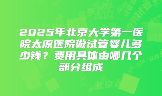 2025年北京大学第一医院太原医院做试管婴儿多少钱?费用具体由哪几个部分组成