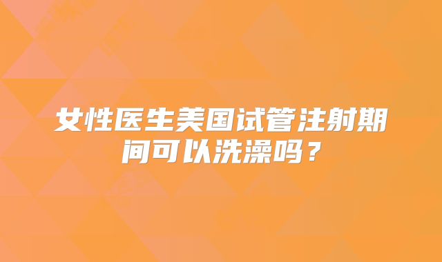女性医生美国试管注射期间可以洗澡吗?