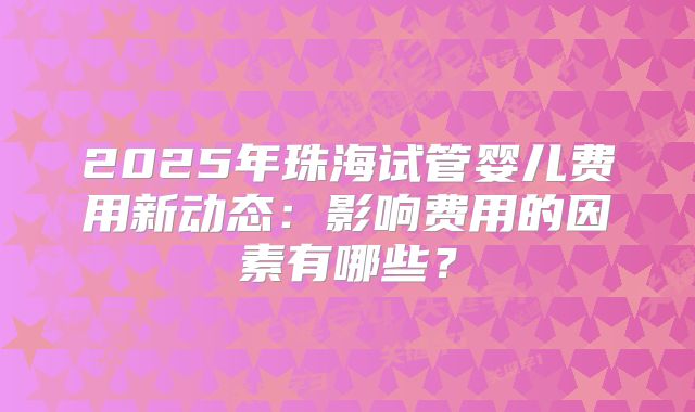 2025年珠海试管婴儿费用新动态：影响费用的因素有哪些？