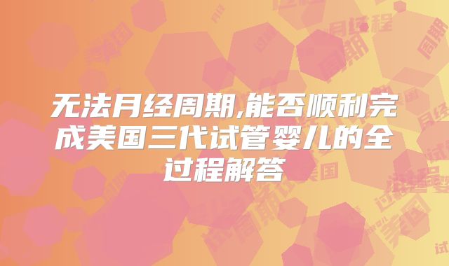 无法月经周期,能否顺利完成美国三代试管婴儿的全过程解答