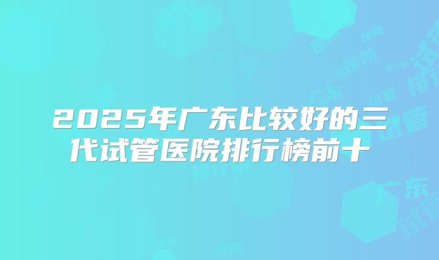 2025年广东比较好的三代试管医院排行榜前十