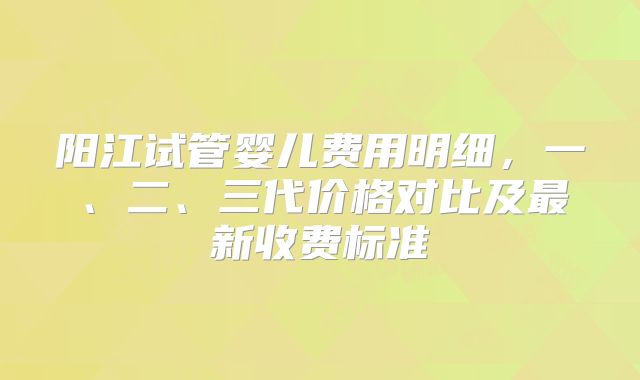 阳江试管婴儿费用明细，一、二、三代价格对比及最新收费标准