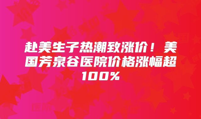 赴美生子热潮致涨价！美国芳泉谷医院价格涨幅超100%