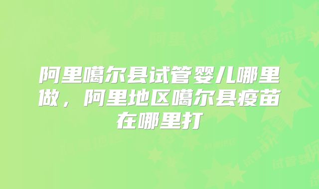 阿里噶尔县试管婴儿哪里做，阿里地区噶尔县疫苗在哪里打