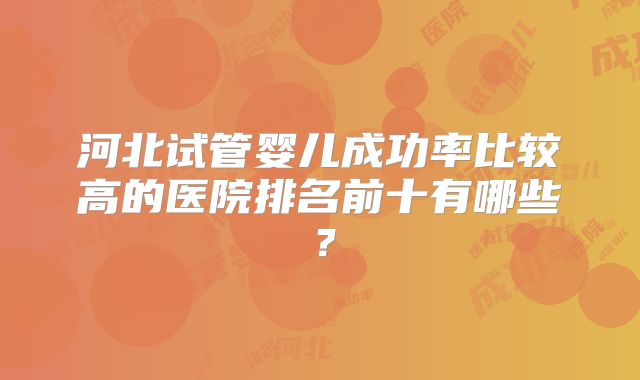 河北试管婴儿成功率比较高的医院排名前十有哪些？