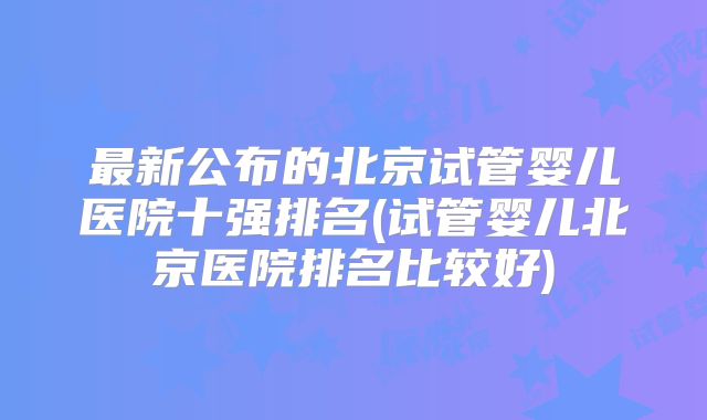 最新公布的北京试管婴儿医院十强排名(试管婴儿北京医院排名比较好)
