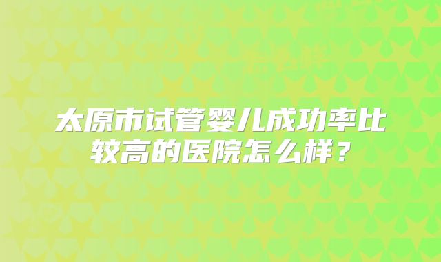 太原市试管婴儿成功率比较高的医院怎么样？
