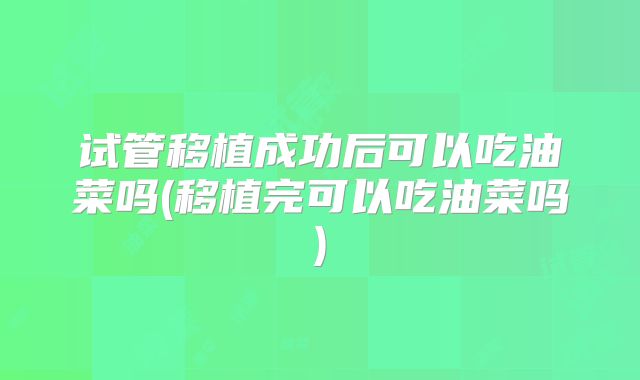 试管移植成功后可以吃油菜吗(移植完可以吃油菜吗)
