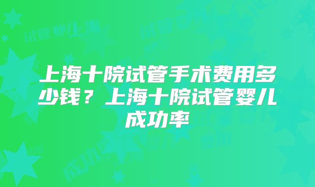 上海十院试管手术费用多少钱？上海十院试管婴儿成功率