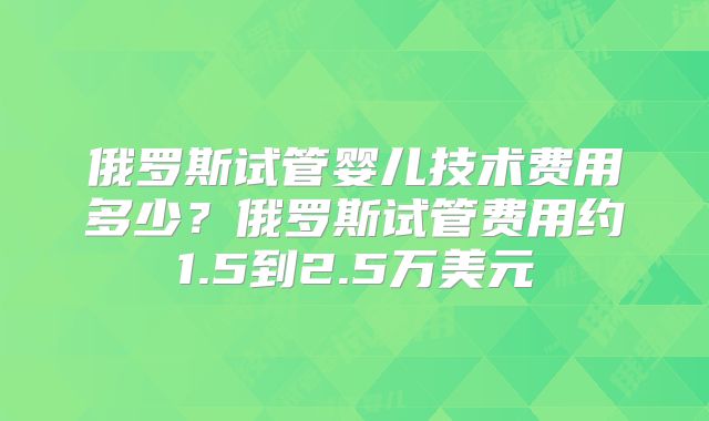 俄罗斯试管婴儿技术费用多少？俄罗斯试管费用约1.5到2.5万美元